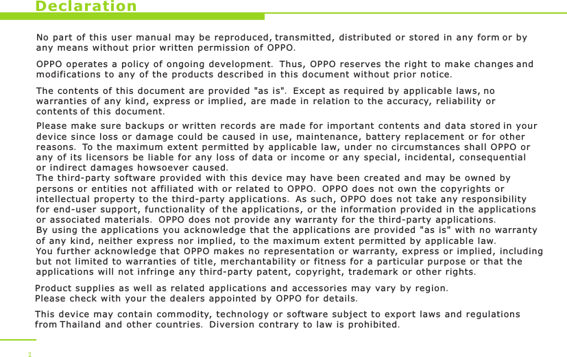 DeclarationNo part of this user manual may be reproduced, transmitted, distributed or stored in any form or by any means without prior written permission of OPPO.OPPO operates a policy of ongoing development. Thus, OPPO reserves the right to make changes and modifications to any of the products described in this document without prior notice.The contents of this document are provided &quot;as is&quot;. Except as required by applicable laws, no warranties of any kind, express or implied, are made in relation to the accuracy, reliability or contents of this document.Please make sure backups or written records are made for important contents and data stored in your device since loss or damage could be caused in use, maintenance, battery replacement or for other reasons. To the maximum extent permitted by applicable law, under no circumstances shall OPPO or any of its licensors be liable for any loss of data or income or any special, incidental, consequential or indirect damages howsoever caused.The third-party software provided with this device may have been created and may be owned by persons or entities not affiliated with or related to OPPO. OPPO does not own the copyrights or intellectual property to the third-party applications. As such, OPPO does not take any responsibility for end-user support, functionality of the applications, or the information provided in the applications or associated materials. OPPO does not provide any warranty for the third-party applications. By using the applications you acknowledge that the applications are provided &quot;as is&quot; with no warranty of any kind, neither express nor implied, to the maximum extent permitted by applicable law. You further acknowledge that OPPO makes no representation or warranty, express or implied, including but not limited to warranties of title, merchantability or fitness for a particular purpose or that the applications will not infringe any third-party patent, copyright, trademark or other rights.  Product supplies as well as related applications and accessories may vary by region. Please check with your the dealers appointed by OPPO for details.This device may contain commodity, technology or software subject to export laws and regulations from Thailand and other countries. Diversion contrary to law is prohibited. 2