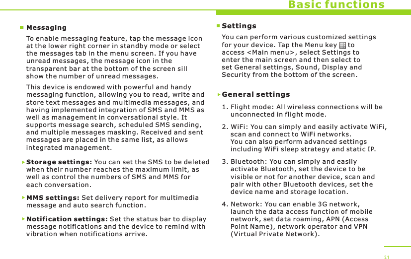 Basic functionsMessagingTo enable messaging feature, tap the message icon at the lower right corner in standby mode or select the messages tab in the menu screen. If you have unread messages, the message icon in the transparent bar at the bottom of the screen sill show the number of unread messages.This device is endowed with powerful and handy messaging function, allowing you to read, write and store text messages and multimedia messages, and having implemented integration of SMS and MMS as well as management in conversational style. It supports message search, scheduled SMS sending, and multiple messages masking. Received and sent messages are placed in the same list, as allows integrated management.Storage settings: You can set the SMS to be deleted when their number reaches the maximum limit, as well as control the numbers of SMS and MMS for each conversation.MMS settings: Set delivery report for multimedia message and auto search function.Notification settings: Set the status bar to display message notifications and the device to remind with vibration when notifications arrive.21SettingsYou can perform various customized settings for your device. Tap the Menu key     to access &lt;Main menu&gt;, select Settings to enter the main screen and then select to set General settings, Sound, Display and Security from the bottom of the screen.General settings1. Flight mode: All wireless connections will be     unconnected in flight mode.2. WiFi: You can simply and easily activate WiFi,     scan and connect to WiFi networks.     You can also perform advanced settings     including WiFi sleep strategy and static IP.3. Bluetooth: You can simply and easily     activate Bluetooth, set the device to be     visible or not for another device, scan and     pair with other Bluetooth devices, set the     device name and storage location.4. Network: You can enable 3G network,     launch the data access function of mobile     network, set data roaming, APN (Access     Point Name), network operator and VPN     (Virtual Private Network).