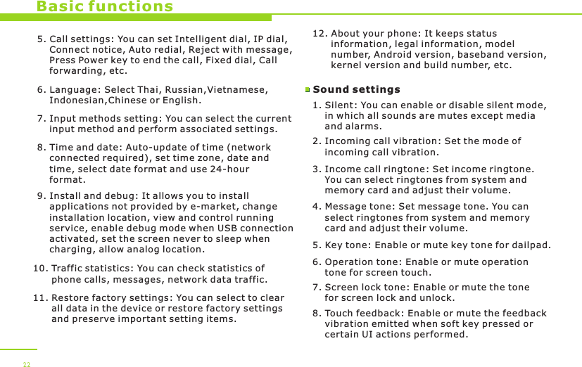 Basic functions5. Call settings: You can set Intelligent dial, IP dial,     Connect notice, Auto redial, Reject with message,     Press Power key to end the call, Fixed dial, Call     forwarding, etc.6. Language: Select Thai, Russian,Vietnamese,    Indonesian,Chinese or English.7. Input methods setting: You can select the current     input method and perform associated settings. 8. Time and date: Auto-update of time (network     connected required), set time zone, date and     time, select date format and use 24-hour     format.9. Install and debug: It allows you to install     applications not provided by e-market, change     installation location, view and control running     service, enable debug mode when USB connection     activated, set the screen never to sleep when     charging, allow analog location.10. Traffic statistics: You can check statistics of       phone calls, messages, network data traffic.11. Restore factory settings: You can select to clear       all data in the device or restore factory settings       and preserve important setting items. 12. About your phone: It keeps status       information, legal information, model       number, Android version, baseband version,       kernel version and build number, etc. Sound settings 1. Silent: You can enable or disable silent mode,     in which all sounds are mutes except media     and alarms.2. Incoming call vibration: Set the mode of     incoming call vibration.3. Income call ringtone: Set income ringtone.     You can select ringtones from system and     memory card and adjust their volume. 4. Message tone: Set message tone. You can     select ringtones from system and memory     card and adjust their volume. 225. Key tone: Enable or mute key tone for dailpad.6. Operation tone: Enable or mute operation     tone for screen touch.  7. Screen lock tone: Enable or mute the tone     for screen lock and unlock.8. Touch feedback: Enable or mute the feedback     vibration emitted when soft key pressed or     certain UI actions performed.