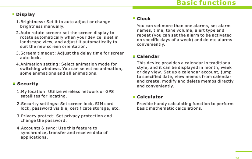 DisplaySecurityBasic functions1.Brightness: Set it to auto adjust or change    brightness manually.2.Auto rotate screen: set the screen display to    rotate automatically when your device is set in    landscape view, and adjust it automatically to    suit the new screen orientation.3.Screem timeout: Adjust the delay time for screen    auto lock.4.Animation setting: Select animation mode for    switching windows. You can select no animation,    some animations and all animations.1.My location: Utilize wireless network or GPS    satellites for locating.2.Security settings: Set screen lock, SIM card    lock, password visible, certificate storage, etc.3.Privacy protect: Set privacy protection and    change the password.4.Accounts &amp; sync: Use this feature to    synchronize, transfer and receive data of    applications. 23ClockYou can set more than one alarms, set alarm names, time, tone volume, alert type and repeat (you can set the alarm to be activated on specific days of a week) and delete alarms conveniently.CalendarThis device provides a calendar in traditional style, and it can be displayed in month, week or day view. Set up a calendar account, jump to specified date, view memos from calendar and create, modify and delete memos directly and conveniently.CalculatorProvide handy calculating function to perform basic mathematic calculations.