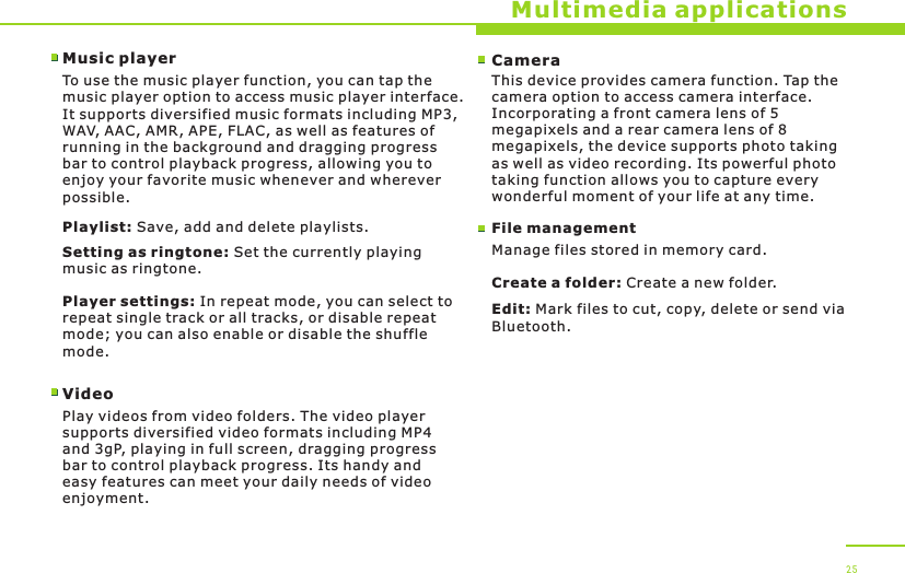 Multimedia applicationsMusic playerTo use the music player function, you can tap the music player option to access music player interface. It supports diversified music formats including MP3, WAV, AAC, AMR, APE, FLAC, as well as features of running in the background and dragging progress bar to control playback progress, allowing you to enjoy your favorite music whenever and wherever possible.Playlist: Save, add and delete playlists.Setting as ringtone: Set the currently playing music as ringtone.Player settings: In repeat mode, you can select to repeat single track or all tracks, or disable repeat mode; you can also enable or disable the shuffle mode.VideoPlay videos from video folders. The video player supports diversified video formats including MP4 and 3gP, playing in full screen, dragging progress bar to control playback progress. Its handy and easy features can meet your daily needs of video enjoyment.25CameraThis device provides camera function. Tap the camera option to access camera interface. Incorporating a front camera lens of 5megapixels and a rear camera lens of 8megapixels, the device supports photo taking as well as video recording. Its powerful photo taking function allows you to capture every wonderful moment of your life at any time.File managementManage files stored in memory card.Create a folder: Create a new folder.Edit: Mark files to cut, copy, delete or send via Bluetooth.