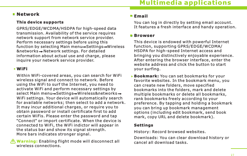 NetworkMultimedia applicationsThis device supports WiFiWithin WiFi-covered areas, you can search for WiFi wireless signal and connect to network. Before using the WiFi to surf the Internet, you need to activate WiFi and perform necessary settings by select Main menu   Settings   Wireless&amp;networks   WiFi settings. Your device will automatically search for available networks; then select to add a network. It may incur additional charges, or require you to obtain password or install certificate first to add certain WiFis. Please enter the password and tap &quot;Connect&quot; or import certificate. When the device is connected to WiFi, the WiFi indictor will appear in the status bar and show its signal strength. More bars indicates stronger signal.GPRS/EDGE/WCDMA/HSDPA for high-speed data transmission. Availability of the service requires network support from network service provider. Perform necessary settings before using this function by selecting Main menu   Settings   Wireless&amp;networks    Network settings. For detailed information about actual use and charge, please inquire your network service provider.Warning: Enabling flight mode will disconnect all wireless connections.27EmailYou can log in directly by setting email account. It features a fresh interface and handy operation.BrowserThis device is endowed with powerful Internet function, supporting GPRS/EDGE/WCDMA/HSDPA for high-speed Internet access and bringing you distinctively enjoyable experience. After entering the browser interface, enter the website address and click the button to start your surfing. Bookmark: You can set bookmarks for your favorite websites. In the bookmark menu, you can create new folders, move specified bookmarks into the folders, mark and delete multiple bookmarks or delete all bookmarks, rank bookmarks freely according to your preference. By tapping and holding a bookmark you can bring up bookmark management options (including edit bookmark, send book mark, copy URL and delete bookmark).SettingsHistory: Record browsed websites.Downloads: You can clear download history or cancel all download tasks.