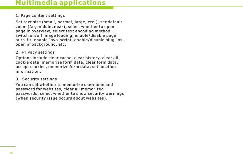 1. Page content settingsSet text size (small, normal, large, etc.), ser default zoom (far, middle, near), select whether to open page in overview, select text encoding method, switch on/off image loading, enable/disable page auto-fit, enable Java-script, enable/disable plug-ins, open in background, etc.2.  Privacy settingsOptions include clear cache, clear history, clear all cookie data, memorize form data, clear form data, accept cookies, memorize form data, set location information.3.  Security settingsYou can set whether to memorize username and password for websites, clear all memorized passwords, select whether to show security warnings (when security issue occurs about websites).  Multimedia applications28