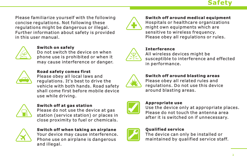 SafetyPlease familiarize yourself with the following concise regulations. Not following these regulations might be dangerous or illegal. Further information about safety is provided in this user manual.Switch on safelyDo not switch the device on when phone use is prohibited or when it may cause interference or danger.Road safety comes firstPlease obey all local laws andregulations. It&apos;s best to drive the vehicle with both hands. Road safety shall come first before mobile device use while driving.Switch off at gas stationPlease do not use the device at gas station (service station) or places in close proximity to fuel or chemicals.Switch off when taking an airplaneYour device may cause interference. Phone use on airplane is dangerous and illegal.Switch off around medical equipmentHospitals or healthcare organizations might own equipments which are sensitive to wireless frequency. Please obey all regulations or rules.InterferenceAll wireless devices might be susceptible to interference and effected in performance.Switch off around blasting areasPlease obey all related rules andregulations. Do not use this device around blasting areas.Appropriate useUse the device only at appropriate places. Please do not touch the antenna area after it is switched on if unnecessary.Qualified serviceThe device can only be installed or maintained by qualified service staff.3