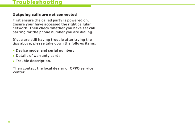  32TroubleshootingOutgoing calls are not connectedFirst ensure the called party is powered on. Ensure your have accessed the right cellular network. Then check whether you have set call barring for the phone number you are dialing.If you are still having trouble after trying the tips above, please take down the follows items:Device model and serial number; Details of warranty card; Trouble description.Then contact the local dealer or OPPO service center.