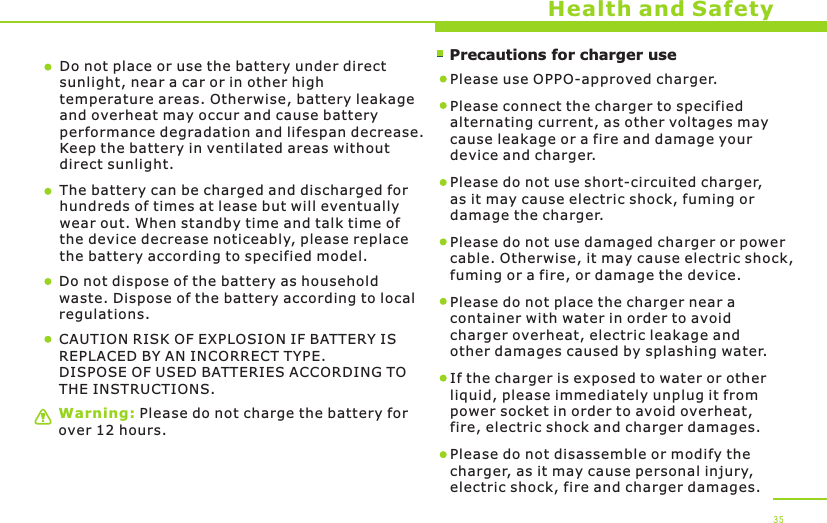        Precautions for charger useWarning: Please do not charge the battery for over 12 hours.Health and SafetyDo not place or use the battery under direct sunlight, near a car or in other high temperature areas. Otherwise, battery leakage and overheat may occur and cause battery performance degradation and lifespan decrease. Keep the battery in ventilated areas without direct sunlight.The battery can be charged and discharged for hundreds of times at lease but will eventually wear out. When standby time and talk time of the device decrease noticeably, please replace the battery according to specified model. Do not dispose of the battery as household waste. Dispose of the battery according to local regulations.Please use OPPO-approved charger. Please connect the charger to specified alternating current, as other voltages may cause leakage or a fire and damage your device and charger. Please do not use short-circuited charger, as it may cause electric shock, fuming or damage the charger. Please do not use damaged charger or power cable. Otherwise, it may cause electric shock, fuming or a fire, or damage the device.Please do not place the charger near a container with water in order to avoid charger overheat, electric leakage and other damages caused by splashing water.If the charger is exposed to water or other liquid, please immediately unplug it from power socket in order to avoid overheat, fire, electric shock and charger damages. Please do not disassemble or modify the charger, as it may cause personal injury, electric shock, fire and charger damages.  35CAUTION RISK OF EXPLOSION IF BATTERY IS REPLACED BY AN INCORRECT TYPE.DISPOSE OF USED BATTERIES ACCORDING TO THE INSTRUCTIONS.