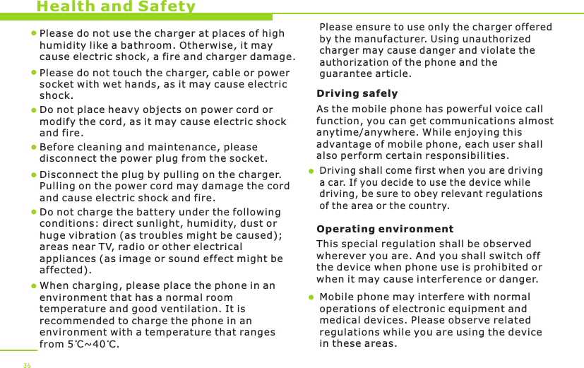 Health and Safety36Please do not use the charger at places of high humidity like a bathroom. Otherwise, it may cause electric shock, a fire and charger damage.Please do not touch the charger, cable or power socket with wet hands, as it may cause electric shock.Do not place heavy objects on power cord or modify the cord, as it may cause electric shock and fire. Before cleaning and maintenance, please disconnect the power plug from the socket.Disconnect the plug by pulling on the charger. Pulling on the power cord may damage the cord and cause electric shock and fire. Driving safely As the mobile phone has powerful voice callfunction, you can get communications almost anytime/anywhere. While enjoying this advantage of mobile phone, each user shall also perform certain responsibilities. Driving shall come first when you are driving a car. If you decide to use the device while driving, be sure to obey relevant regulationsof the area or the country.Operating environment This special regulation shall be observed wherever you are. And you shall switch off the device when phone use is prohibited or when it may cause interference or danger.Mobile phone may interfere with normal operations of electronic equipment and medical devices. Please observe related regulations while you are using the device in these areas. When charging, please place the phone in anenvironment that has a normal room temperature and good ventilation. It is recommended to charge the phone in anenvironment with a temperature that rangesfrom 5 C~40 C. Do not charge the battery under the following conditions: direct sunlight, humidity, dust or huge vibration (as troubles might be caused); areas near TV, radio or other electrical appliances (as image or sound effect might be affected).Please ensure to use only the charger offered by the manufacturer. Using unauthorized charger may cause danger and violate the authorization of the phone and the guarantee article.