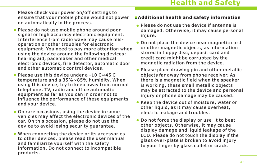 Additional health and safety information Health and SafetyPlease do not use mobile phone around poor signal or high accuracy electronic equipment. Interference from radio wave may cause mis-operation or other troubles for electronic equipment. You need to pay more attention when using the device around the following devices: hearing aid, pacemaker and other medical electronic devices, fire detector, automatic door and other automatic control devices.Please use this device under a -10 C~45 C temperature and a 35%~85% humidity. When using this device, try to keep away from normal telephone, TV, radio and office automatic equipment as far as you can in order not to influence the performance of these equipments and your device.On rare occasions, using the device in some vehicles may affect the electronic devices of the car. On this occasion, please do not use the device to avoid losing security guarantee. When connecting the device or its accessories to other devices, please read the user manual and familiarize yourself with the safety information. Do not connect to incompatible products.Please do not use the device if antenna is damaged. Otherwise, it may cause personalinjure. Do not place the device near magnetic card or other magnetic objects, as information stored in floppy disc, deposit card and credit card might be corrupted by the magnetic radiation from the device.Please place drawing pin and other metallic objects far away from phone receiver. As there is a magnetic field when the speaker is working, these small metallic objects may be attracted to the device and personal injury or phone damage may be caused.Keep the device out of moisture, water or other liquid, as it may cause overheat, electric leakage and troubles.37Do not force the display or use  it to beat other objects. Otherwise, it may cause display damage and liquid leakage of the LCD. Please do not touch the display if the glass over-plate is broken to avoid injury to your finger by glass cullet or crack. Please check your power on/off settings to ensure that your mobile phone would not power on automatically in the process. 