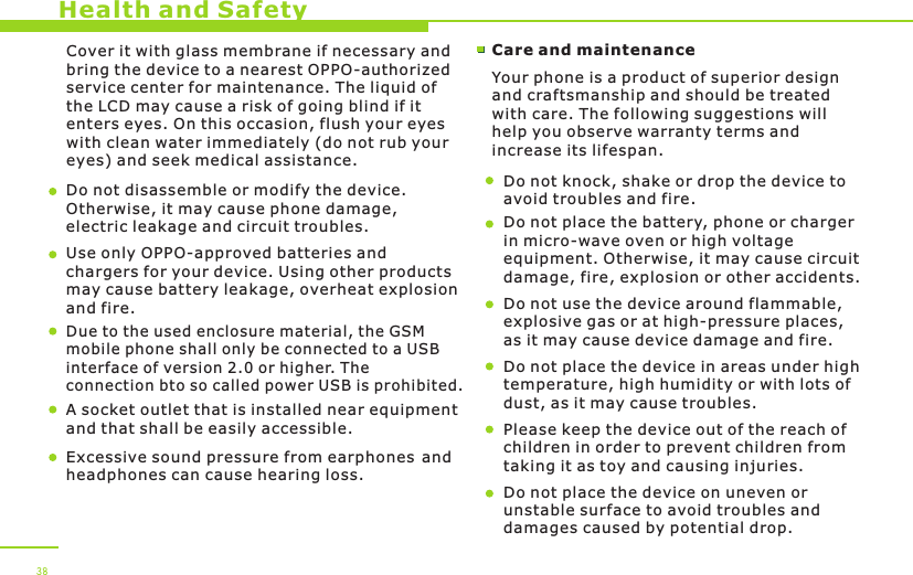 Health and SafetyCover it with glass membrane if necessary and bring the device to a nearest OPPO-authorized service center for maintenance. The liquid of the LCD may cause a risk of going blind if it enters eyes. On this occasion, flush your eyes with clean water immediately (do not rub your eyes) and seek medical assistance.  Do not disassemble or modify the device. Otherwise, it may cause phone damage, electric leakage and circuit troubles.Use only OPPO-approved batteries and chargers for your device. Using other products may cause battery leakage, overheat explosion and fire. Care and maintenanceYour phone is a product of superior design and craftsmanship and should be treated with care. The following suggestions will help you observe warranty terms and increase its lifespan.Do not knock, shake or drop the device to avoid troubles and fire.Do not place the battery, phone or charger in micro-wave oven or high voltage equipment. Otherwise, it may cause circuit damage, fire, explosion or other accidents. Do not use the device around flammable, explosive gas or at high-pressure places, as it may cause device damage and fire.Do not place the device in areas under high temperature, high humidity or with lots of dust, as it may cause troubles. Please keep the device out of the reach of children in order to prevent children from taking it as toy and causing injuries.Do not place the device on uneven or unstable surface to avoid troubles and damages caused by potential drop. 38Due to the used enclosure material, the GSM mobile phone shall only be connected to a USBinterface of version   or higher. The connection bto so called power USB is prohibited. 2.0A socket outlet that is installed near equipmentand that shall be easily accessible.Excessive sound pressure from earphones and headphones can cause hearing loss.   