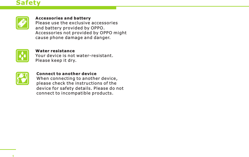 Accessories and batteryPlease use the exclusive accessories and battery provided by OPPO. Accessories not provided by OPPO might cause phone damage and danger.Water resistance Your device is not water-resistant. Please keep it dry.Connect to another deviceWhen connecting to another device, please check the instructions of the device for safety details. Please do not connect to incompatible products. Safety4