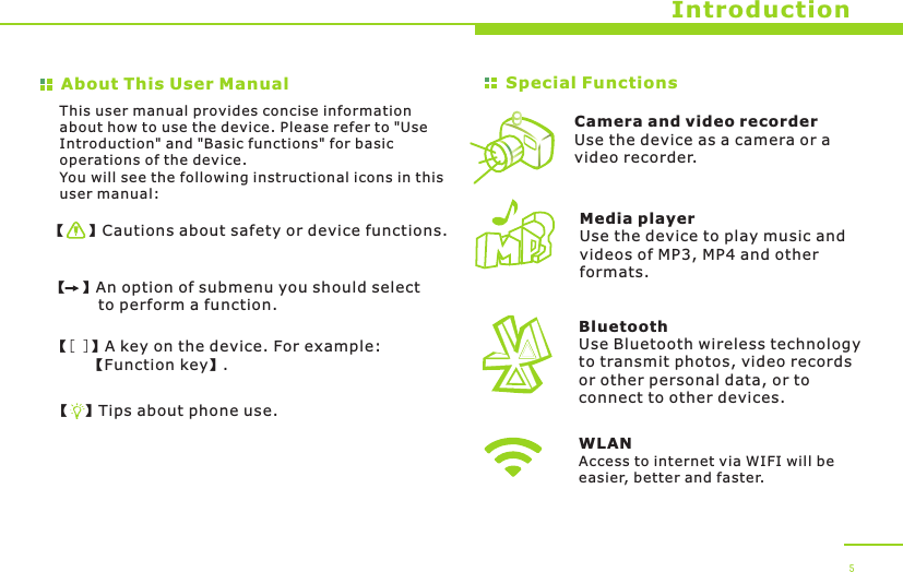 About This User Manual【   】Cautions about safety or device functions.【  】An option of submenu you should select          to perform a function.【[ ]】A key on the device. For example:        【Function key】.【  】Tips about phone use.Special Functions This user manual provides concise information about how to use the device. Please refer to &quot;Use Introduction&quot; and &quot;Basic functions&quot; for basic operations of the device.You will see the following instructional icons in this user manual:Camera and video recorderUse the device as a camera or a video recorder.BluetoothUse Bluetooth wireless technology to transmit photos, video records or other personal data, or to connect to other devices.Media playerUse the device to play music and videos of MP3, MP4 and other formats.Introduction 5WLANAccess to internet via WIFI will be easier, better and faster.