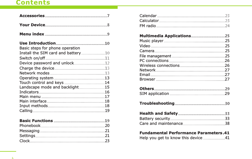 ContentsAccessoriesYour DeviceUse IntroductionBasic steps for phone operationInstall the SIM card and batterySwitch on/offDevice password and unlockCharge the deviceNetwork modesOperating system 13Touch control and keys 14Landscape mode and backlight 15Indicators 16Main menu 17Main interface 18Input methods 18Calling 19Basic FunctionsPhonebook 20Messaging 21Settings 21Clock 23.........................................................7  .........................................................8 .........................................................9.............................................10..........................10.................................................................11..................................12.......................................................13............................................................13.......................................................................................................................................................................................................................................................................................................................................................................................................................................................................................................................................19...........................................................................................................................................................................................................................................................................................................Menu indexCalendarCalculatorFM radioMultimedia ApplicationsMusic player 25Video 25Camera 25File management 25PC connections 26Wireless connections 26Network 27Email 27Browser 27OthersSIM application 29TroubleshootingHealth and SafetyBattery security 33Care and maintenance 38Fundamental Performance Parameters .41Help you get to know this device 41..........................................................................23........................................................................23...........................................................................24...............................25.................................................................................................................................................................................................................................................................................................................................................................................................................................................................................................................................................................................................................................................................................................................29..........................................................................................................30...........................................33..................................................................................................................................6