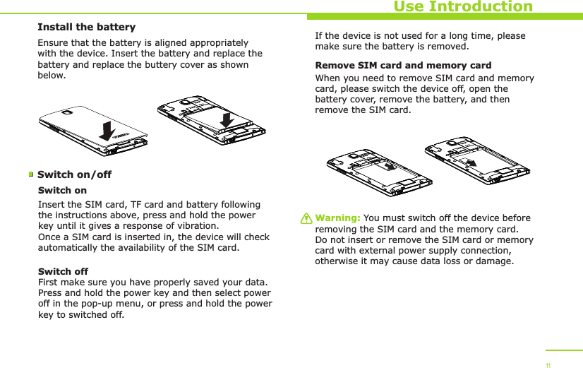 Install the batterySwitch on/off Use IntroductionEnsure that the battery is aligned appropriately with the device. Insert the battery and replace the battery and replace the buttery cover as shown below.Switch onInsert the SIM card, TF card and battery following the instructions above, press and hold the power key until it gives a response of vibration. Once a SIM card is inserted in, the device will check automatically the availability of the SIM card.Switch offFirst make sure you have properly saved your data.Press and hold the power key and then select power off in the pop-up menu, or press and hold the power key to switched off.If the device is not used for a long time, please make sure the battery is removed.Remove SIM card and memory cardWhen you need to remove SIM card and memory card, please switch the device off, open the battery cover, remove the battery, and then remove the SIM card. Warning: You must switch off the device before removing the SIM card and the memory card. Do not insert or remove the SIM card or memory card with external power supply connection, otherwise it may cause data loss or damage. 11