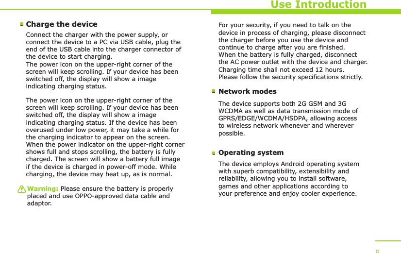 Use IntroductionCharge the device Connect the charger with the power supply, or connect the device to a PC via USB cable, plug the end of the USB cable into the charger connector of the device to start charging. The power icon on the upper-right corner of the screen will keep scrolling. If your device has been switched off, the display will show a image indicating charging status. The power icon on the upper-right corner of the screen will keep scrolling. If your device has been switched off, the display will show a image indicating charging status. If the device has been overused under low power, it may take a while for the charging indicator to appear on the screen. When the power indicator on the upper-right corner shows full and stops scrolling, the battery is fully charged. The screen will show a battery full image if the device is charged in power-off mode. While charging, the device may heat up, as is normal. Warning: Please ensure the battery is properly placed and use OPPO-approved data cable and adaptor. Network modesFor your security, if you need to talk on the device in process of charging, please disconnect the charger before you use the device and continue to charge after you are finished. When the battery is fully charged, disconnect the AC power outlet with the device and charger. Charging time shall not exceed 12 hours. Please follow the security specifications strictly.The device supports both 2G GSM and 3G WCDMA as well as data transmission mode of GPRS/EDGE/WCDMA/HSDPA, allowing access to wireless network whenever and wherever possible. Operating systemThe device employs Android operating system with superb compatibility, extensibility and reliability, allowing you to install software, games and other applications according to your preference and enjoy cooler experience. 13