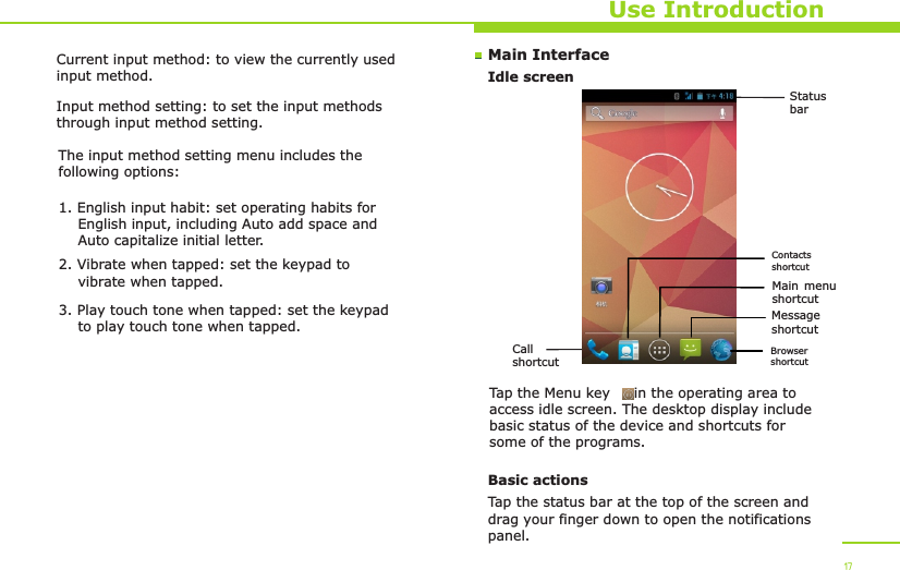 Status barCall shortcutMain menu shortcutMessage shortcutMain InterfaceIdle screenUse IntroductionTap the Menu key     in the operating area to access idle screen. The desktop display include basic status of the device and shortcuts for some of the programs. Basic actionsTap the status bar at the top of the screen and drag your finger down to open the notifications panel. 17Current input method: to view the currently used input method.Input method setting: to set the input methods through input method setting.The input method setting menu includes the following options:1. English input habit: set operating habits for     English input, including Auto add space and     Auto capitalize initial letter.2. Vibrate when tapped: set the keypad to     vibrate when tapped.3. Play touch tone when tapped: set the keypad     to play touch tone when tapped.Browser shortcutContacts shortcut