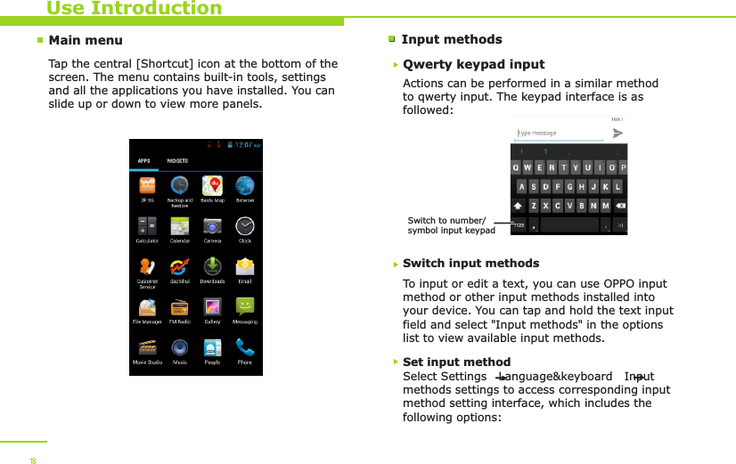 Main menu Input methodsUse IntroductionTap the central [Shortcut] icon at the bottom of the screen. The menu contains built-in tools, settings and all the applications you have installed. You can slide up or down to view more panels. 18Qwerty keypad inputActions can be performed in a similar method to qwerty input. The keypad interface is as followed:Switch input methodsTo input or edit a text, you can use OPPO input method or other input methods installed into your device. You can tap and hold the text input field and select &quot;Input methods&quot; in the options list to view available input methods. Switch to number/symbol input keypadSet input methodSelect Settings   Language&amp;keyboard   Input methods settings to access corresponding input method setting interface, which includes the following options: