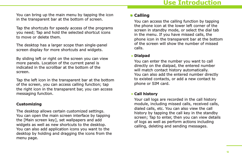 Use Introduction19You can bring up the main menu by tapping the icon in the transparent bar at the bottom of screen. Tap the shortcuts for speedy access of the programs you need; Tap and hold the selected shortcut icons to move or delete them.The desktop has a larger scope than single-panel screen display for more shortcuts and widgets.By sliding left or right on the screen you can view more panels. Location of the current panel is indicated in the scrollbar at the bottom of the screen. Tap the left icon in the transparent bar at the bottom of the screen, you can access calling function; tap the right icon in the transparent bar, you can access messaging function. CustomizingThe desktop allows certain customized settings. You can open the main screen interface by tapping the [Main screen key], set wallpapers and add widgets as well as new shortcuts to the desktop. You can also add application icons you want to the desktop by holding and dragging the icons from the menu page. CallingYou can access the calling function by tapping the phone icon at the lower left corner of the screen in standby mode, or select the dial tab in the menu. If you have missed calls, the phone icon in the transparent bar at the bottom of the screen will show the number of missed calls.Call historyYour call logs are recorded in the call history module, including missed calls, received calls, dialed calls, etc. You can also view the call history by tapping the call key in the standby screen; Tap to enter, then you can view details of logs as well as perform actions including calling, deleting and sending messages.You can enter the number you want to call directly on the dialpad, the entered number will match contact history automatically. You can also add the entered number directly to existed contacts, or add a new contact to phone or SIM card.Dialpad 