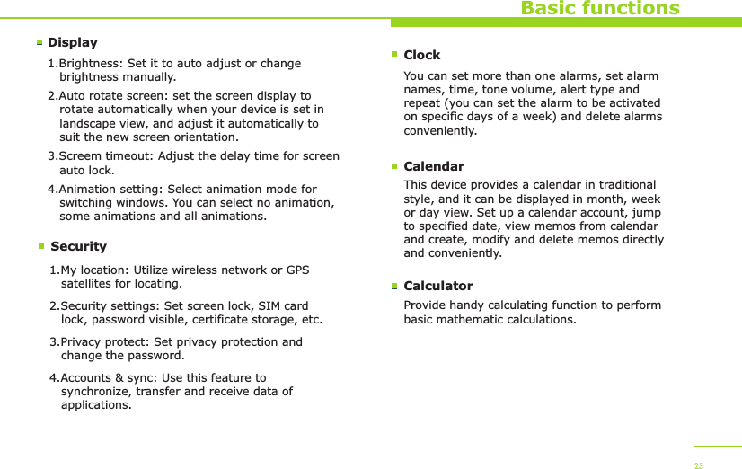 DisplaySecurityBasic functions1.Brightness: Set it to auto adjust or change    brightness manually.2.Auto rotate screen: set the screen display to    rotate automatically when your device is set in    landscape view, and adjust it automatically to    suit the new screen orientation.3.Screem timeout: Adjust the delay time for screen    auto lock.4.Animation setting: Select animation mode for    switching windows. You can select no animation,    some animations and all animations.1.My location: Utilize wireless network or GPS    satellites for locating.2.Security settings: Set screen lock, SIM card    lock, password visible, certificate storage, etc.3.Privacy protect: Set privacy protection and    change the password.4.Accounts &amp; sync: Use this feature to    synchronize, transfer and receive data of    applications. 23ClockYou can set more than one alarms, set alarm names, time, tone volume, alert type and repeat (you can set the alarm to be activated on specific days of a week) and delete alarms conveniently.CalendarThis device provides a calendar in traditional style, and it can be displayed in month, week or day view. Set up a calendar account, jump to specified date, view memos from calendar and create, modify and delete memos directly and conveniently.CalculatorProvide handy calculating function to perform basic mathematic calculations.