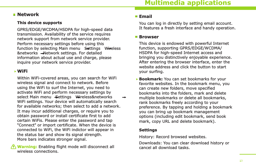 NetworkMultimedia applicationsThis device supports WiFiWithin WiFi-covered areas, you can search for WiFi wireless signal and connect to network. Before using the WiFi to surf the Internet, you need to activate WiFi and perform necessary settings by select Main menu   Settings   Wireless&amp;networks   WiFi settings. Your device will automatically search for available networks; then select to add a network. It may incur additional charges, or require you to obtain password or install certificate first to add certain WiFis. Please enter the password and tap &quot;Connect&quot; or import certificate. When the device is connected to WiFi, the WiFi indictor will appear in the status bar and show its signal strength. More bars indicates stronger signal.GPRS/EDGE/WCDMA/HSDPA for high-speed data transmission. Availability of the service requires network support from network service provider. Perform necessary settings before using this function by selecting Main menu   Settings   Wireless&amp;networks    Network settings. For detailed information about actual use and charge, please inquire your network service provider.Warning: Enabling flight mode will disconnect all wireless connections.27EmailYou can log in directly by setting email account. It features a fresh interface and handy operation.BrowserThis device is endowed with powerful Internet function, supporting GPRS/EDGE/WCDMA/HSDPA for high-speed Internet access and bringing you distinctively enjoyable experience. After entering the browser interface, enter the website address and click the button to start your surfing. Bookmark: You can set bookmarks for your favorite websites. In the bookmark menu, you can create new folders, move specified bookmarks into the folders, mark and delete multiple bookmarks or delete all bookmarks, rank bookmarks freely according to your preference. By tapping and holding a bookmark you can bring up bookmark management options (including edit bookmark, send book mark, copy URL and delete bookmark).SettingsHistory: Record browsed websites.Downloads: You can clear download history or cancel all download tasks.