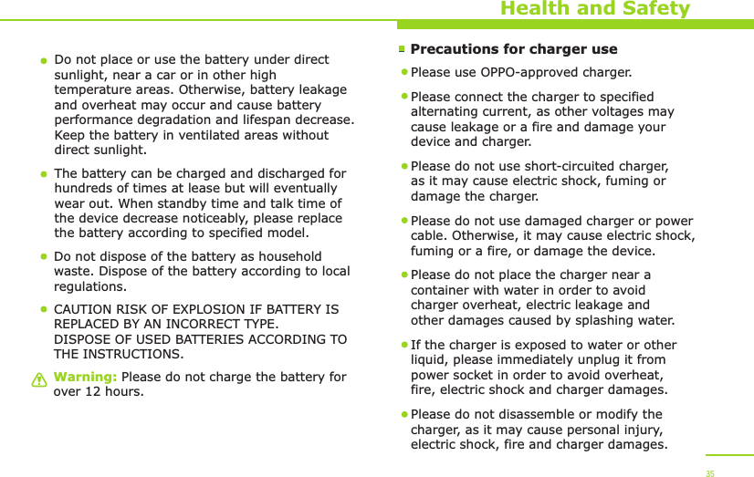        Precautions for charger useWarning: Please do not charge the battery for over 12 hours.Health and SafetyDo not place or use the battery under direct sunlight, near a car or in other high temperature areas. Otherwise, battery leakage and overheat may occur and cause battery performance degradation and lifespan decrease. Keep the battery in ventilated areas without direct sunlight.The battery can be charged and discharged for hundreds of times at lease but will eventually wear out. When standby time and talk time of the device decrease noticeably, please replace the battery according to specified model. Do not dispose of the battery as household waste. Dispose of the battery according to local regulations.Please use OPPO-approved charger. Please connect the charger to specified alternating current, as other voltages may cause leakage or a fire and damage your device and charger. Please do not use short-circuited charger, as it may cause electric shock, fuming or damage the charger. Please do not use damaged charger or power cable. Otherwise, it may cause electric shock, fuming or a fire, or damage the device.Please do not place the charger near a container with water in order to avoid charger overheat, electric leakage and other damages caused by splashing water.If the charger is exposed to water or other liquid, please immediately unplug it from power socket in order to avoid overheat, fire, electric shock and charger damages. Please do not disassemble or modify the charger, as it may cause personal injury, electric shock, fire and charger damages.  35CAUTION RISK OF EXPLOSION IF BATTERY IS REPLACED BY AN INCORRECT TYPE.DISPOSE OF USED BATTERIES ACCORDING TO THE INSTRUCTIONS.