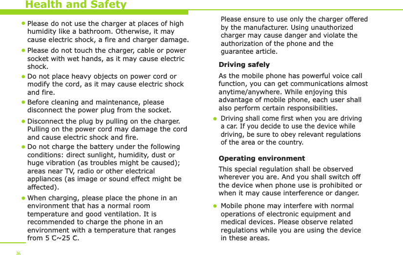 Health and Safety36Please do not use the charger at places of high humidity like a bathroom. Otherwise, it may cause electric shock, a fire and charger damage.Please do not touch the charger, cable or power socket with wet hands, as it may cause electric shock.Do not place heavy objects on power cord or modify the cord, as it may cause electric shock and fire. Before cleaning and maintenance, please disconnect the power plug from the socket.Disconnect the plug by pulling on the charger. Pulling on the power cord may damage the cord and cause electric shock and fire. Driving safely As the mobile phone has powerful voice callfunction, you can get communications almost anytime/anywhere. While enjoying this advantage of mobile phone, each user shall also perform certain responsibilities. Driving shall come first when you are driving a car. If you decide to use the device while driving, be sure to obey relevant regulationsof the area or the country.Operating environment This special regulation shall be observed wherever you are. And you shall switch off the device when phone use is prohibited or when it may cause interference or danger.Mobile phone may interfere with normal operations of electronic equipment and medical devices. Please observe related regulations while you are using the device in these areas. When charging, please place the phone in anenvironment that has a normal room temperature and good ventilation. It is recommended to charge the phone in anenvironment with a temperature that rangesfrom 5 C~25 C. Do not charge the battery under the following conditions: direct sunlight, humidity, dust or huge vibration (as troubles might be caused); areas near TV, radio or other electrical appliances (as image or sound effect might be affected).Please ensure to use only the charger offered by the manufacturer. Using unauthorized charger may cause danger and violate the authorization of the phone and the guarantee article.