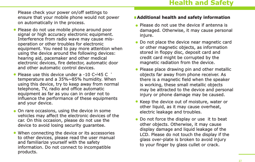 Additional health and safety information Health and SafetyPlease do not use mobile phone around poor signal or high accuracy electronic equipment. Interference from radio wave may cause mis-operation or other troubles for electronic equipment. You need to pay more attention when using the device around the following devices: hearing aid, pacemaker and other medical electronic devices, fire detector, automatic door and other automatic control devices.Please use this device under a -10 C~45 C temperature and a 35%~85% humidity. When using this device, try to keep away from normal telephone, TV, radio and office automatic equipment as far as you can in order not to influence the performance of these equipments and your device.On rare occasions, using the device in some vehicles may affect the electronic devices of the car. On this occasion, please do not use the device to avoid losing security guarantee. When connecting the device or its accessories to other devices, please read the user manual and familiarize yourself with the safety information. Do not connect to incompatible products.Please do not use the device if antenna is damaged. Otherwise, it may cause personalinjure. Do not place the device near magnetic card or other magnetic objects, as information stored in floppy disc, deposit card and credit card might be corrupted by the magnetic radiation from the device.Please place drawing pin and other metallic objects far away from phone receiver. As there is a magnetic field when the speaker is working, these small metallic objects may be attracted to the device and personal injury or phone damage may be caused.Keep the device out of moisture, water or other liquid, as it may cause overheat, electric leakage and troubles.37Do not force the display or use  it to beat other objects. Otherwise, it may cause display damage and liquid leakage of the LCD. Please do not touch the display if the glass over-plate is broken to avoid injury to your finger by glass cullet or crack. Please check your power on/off settings to ensure that your mobile phone would not power on automatically in the process. 