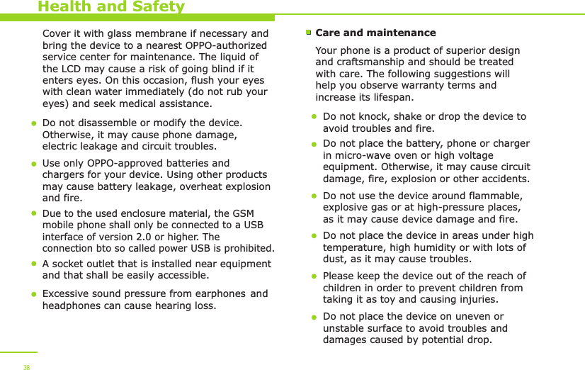 Health and SafetyCover it with glass membrane if necessary and bring the device to a nearest OPPO-authorized service center for maintenance. The liquid of the LCD may cause a risk of going blind if it enters eyes. On this occasion, flush your eyes with clean water immediately (do not rub your eyes) and seek medical assistance.  Do not disassemble or modify the device. Otherwise, it may cause phone damage, electric leakage and circuit troubles.Use only OPPO-approved batteries and chargers for your device. Using other products may cause battery leakage, overheat explosion and fire. Care and maintenanceYour phone is a product of superior design and craftsmanship and should be treated with care. The following suggestions will help you observe warranty terms and increase its lifespan.Do not knock, shake or drop the device to avoid troubles and fire.Do not place the battery, phone or charger in micro-wave oven or high voltage equipment. Otherwise, it may cause circuit damage, fire, explosion or other accidents. Do not use the device around flammable, explosive gas or at high-pressure places, as it may cause device damage and fire.Do not place the device in areas under high temperature, high humidity or with lots of dust, as it may cause troubles. Please keep the device out of the reach of children in order to prevent children from taking it as toy and causing injuries.Do not place the device on uneven or unstable surface to avoid troubles and damages caused by potential drop. 38Due to the used enclosure material, the GSM mobile phone shall only be connected to a USBinterface of version 2.0 or higher. The connection bto so called power USB is prohibited. A socket outlet that is installed near equipmentand that shall be easily accessible.Excessive sound pressure from earphones and headphones can cause hearing loss.   