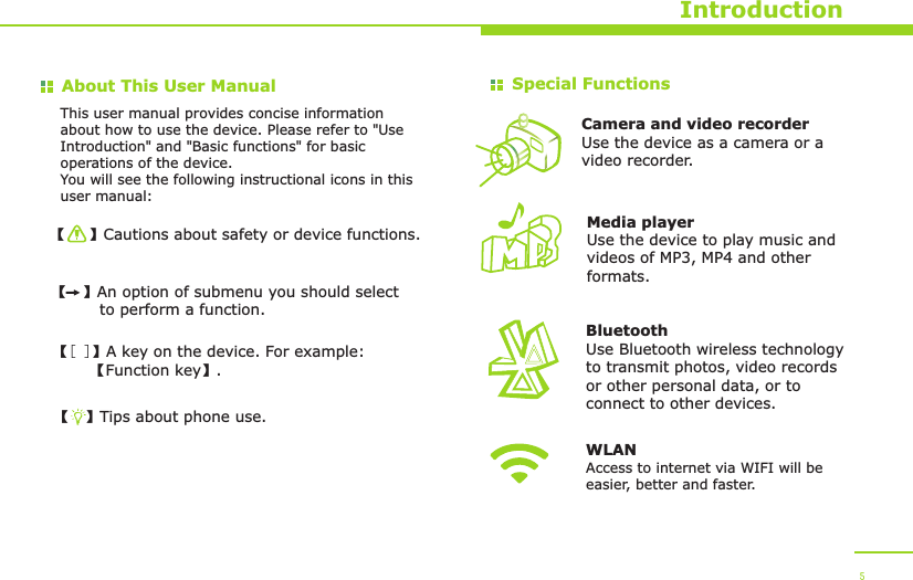 About This User Manual【   】Cautions about safety or device functions.【  】An option of submenu you should select          to perform a function.【[ ]】A key on the device. For example:        【Function key】.【  】Tips about phone use.Special Functions This user manual provides concise information about how to use the device. Please refer to &quot;Use Introduction&quot; and &quot;Basic functions&quot; for basic operations of the device.You will see the following instructional icons in this user manual:Camera and video recorderUse the device as a camera or a video recorder.BluetoothUse Bluetooth wireless technology to transmit photos, video records or other personal data, or to connect to other devices.Media playerUse the device to play music and videos of MP3, MP4 and other formats.Introduction 5WLANAccess to internet via WIFI will be easier, better and faster.