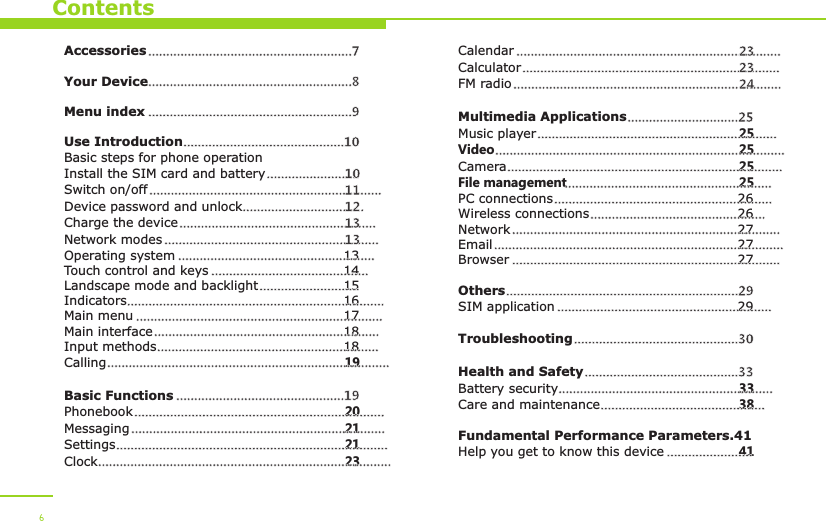 ContentsAccessoriesYour DeviceUse IntroductionBasic steps for phone operationInstall the SIM card and batterySwitch on/offDevice password and unlockCharge the deviceNetwork modesOperating system 13Touch control and keys 14Landscape mode and backlight 15Indicators 16Main menu 17Main interface 18Input methods 18Calling 19Basic FunctionsPhonebook 20Messaging 21Settings 21Clock 23.........................................................7  .........................................................8 .........................................................9.............................................10..........................10.................................................................11..................................12.......................................................13............................................................13.......................................................................................................................................................................................................................................................................................................................................................................................................................................................................................................................................19...........................................................................................................................................................................................................................................................................................................Menu indexCalendarCalculatorFM radioMultimedia ApplicationsMusic player 25Video 25Camera 25File management 25PC connections 26Wireless connections 26Network 27Email 27Browser 27OthersSIM application 29TroubleshootingHealth and SafetyBattery security 33Care and maintenance 38Fundamental Performance Parameters.41Help you get to know this device 41..........................................................................23........................................................................23...........................................................................24...............................25.................................................................................................................................................................................................................................................................................................................................................................................................................................................................................................................................................................................................................................................................................................................29..........................................................................................................30...........................................33..................................................................................................................................6