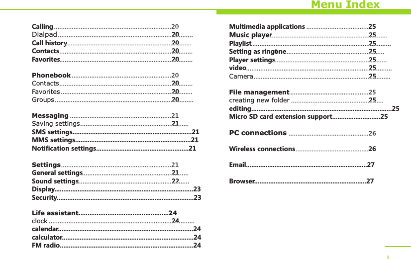 Menu IndexCallingDialpad 20Call history 20Contacts 20Favorites 20PhonebookContacts 20Favorites 20Groups 20MessagingSaving settings 21SMS settings...................................................................21MMS settings.................................................................21Notification settings....................................................21SettingsGeneral settings 21Sound settings 22Display..............................................................................23Security.............................................................................23Life assistant........................................24clock 24calendar............................................................................24calculator..........................................................................24FM radio...........................................................................24..................................................................20.................................................................................................................................................................................................................................................................................................................................................................20............................................................................................................................................................................................................................................................................................21...........................................................................................................................21..............................................................................................................................................................................................................Multimedia applications 25Music player 25Playlist 25Setting as ringtone 25Player settings 25video 25Camera 25File managementcreating new folder 25editing...............................................................................25Micro SD card extension support...........................25PC connectionsWireless connections 26Email....................................................................27Browser...............................................................27......................................................................................................................................................................................................................................................................................................................................................................................................................................................................................................................25.................................................................................................26.........................................9