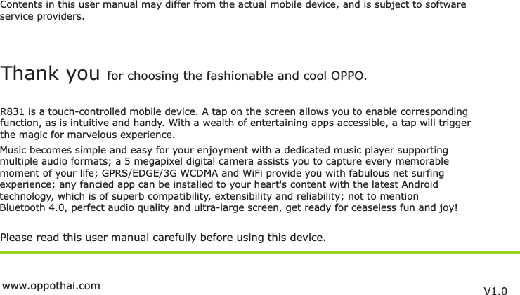 Contents in this user manual may differ from the actual mobile device, and is subject to softwareservice providers.Music becomes simple and easy for your enjoyment with a dedicated music player supportingmultiple audio formats; a 5 megapixel digital camera assists you to capture every memorablemoment of your life; GPRS/EDGE/3G WCDMA and WiFi provide you with fabulous net surfing experience; any fancied app can be installed to your heart&apos;s content with the latest Androidtechnology, which is of superb compatibility, extensibility and reliability; not to mention Bluetooth 4.0, perfect audio quality and ultra-large screen, get ready for ceaseless fun and joy!Please read this user manual carefully before using this device.Thank you for choosing the fashionable and cool OPPO.R831 is a touch-controlled mobile device. A tap on the screen allows you to enable correspondingfunction, as is intuitive and handy. With a wealth of entertaining apps accessible, a tap will trigger the magic for marvelous experience.V1.0www.oppothai.com