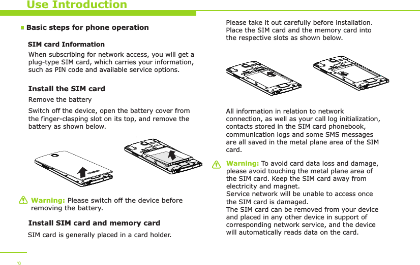 Use IntroductionWarning: Please switch off the device before removing the battery.Warning: To avoid card data loss and damage, please avoid touching the metal plane area of the SIM card. Keep the SIM card away from electricity and magnet. Service network will be unable to access once the SIM card is damaged. The SIM card can be removed from your device and placed in any other device in support of corresponding network service, and the device will automatically reads data on the card. Basic steps for phone operation SIM card Information            When subscribing for network access, you will get a plug-type SIM card, which carries your information, such as PIN code and available service options.Install the SIM card   Remove the batterySwitch off the device, open the battery cover from the finger-clasping slot on its top, and remove the battery as shown below. Install SIM card and memory cardSIM card is generally placed in a card holder.Please take it out carefully before installation. Place the SIM card and the memory card into the respective slots as shown below.All information in relation to network connection, as well as your call log initialization, contacts stored in the SIM card phonebook, communication logs and some SMS messages are all saved in the metal plane area of the SIM card.10