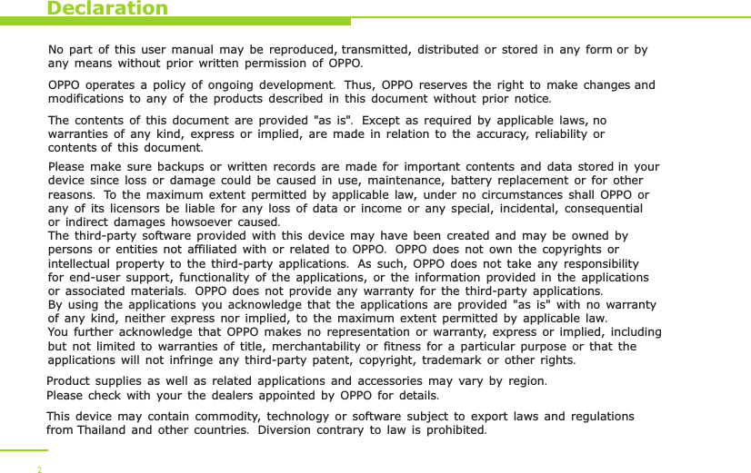 DeclarationNo part of this user manual may be reproduced, transmitted, distributed or stored in any form or by any means without prior written permission of OPPO.OPPO operates a policy of ongoing development. Thus, OPPO reserves the right to make changes and modifications to any of the products described in this document without prior notice.The contents of this document are provided &quot;as is&quot;. Except as required by applicable laws, no warranties of any kind, express or implied, are made in relation to the accuracy, reliability or contents of this document.Please make sure backups or written records are made for important contents and data stored in your device since loss or damage could be caused in use, maintenance, battery replacement or for other reasons. To the maximum extent permitted by applicable law, under no circumstances shall OPPO or any of its licensors be liable for any loss of data or income or any special, incidental, consequential or indirect damages howsoever caused.The third-party software provided with this device may have been created and may be owned by persons or entities not affiliated with or related to OPPO. OPPO does not own the copyrights or intellectual property to the third-party applications. As such, OPPO does not take any responsibility for end-user support, functionality of the applications, or the information provided in the applications or associated materials. OPPO does not provide any warranty for the third-party applications. By using the applications you acknowledge that the applications are provided &quot;as is&quot; with no warranty of any kind, neither express nor implied, to the maximum extent permitted by applicable law. You further acknowledge that OPPO makes no representation or warranty, express or implied, including but not limited to warranties of title, merchantability or fitness for a particular purpose or that the applications will not infringe any third-party patent, copyright, trademark or other rights.  Product supplies as well as related applications and accessories may vary by region. Please check with your the dealers appointed by OPPO for details.This device may contain commodity, technology or software subject to export laws and regulations from Thailand and other countries. Diversion contrary to law is prohibited. 2