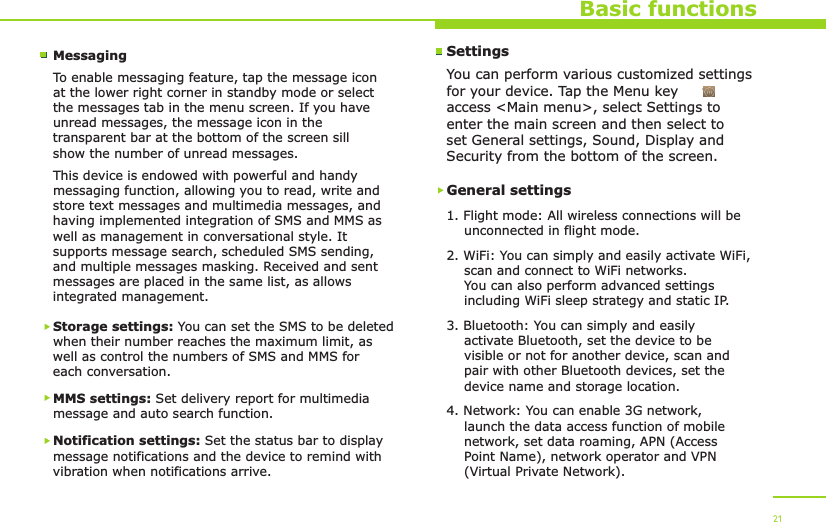Basic functionsMessagingTo enable messaging feature, tap the message icon at the lower right corner in standby mode or select the messages tab in the menu screen. If you have unread messages, the message icon in the transparent bar at the bottom of the screen sill show the number of unread messages.This device is endowed with powerful and handy messaging function, allowing you to read, write and store text messages and multimedia messages, and having implemented integration of SMS and MMS as well as management in conversational style. It supports message search, scheduled SMS sending, and multiple messages masking. Received and sent messages are placed in the same list, as allows integrated management.Storage settings: You can set the SMS to be deleted when their number reaches the maximum limit, as well as control the numbers of SMS and MMS for each conversation.MMS settings: Set delivery report for multimedia message and auto search function.Notification settings: Set the status bar to display message notifications and the device to remind with vibration when notifications arrive.21SettingsYou can perform various customized settings for your device. Tap the Menu key     to access &lt;Main menu&gt;, select Settings to enter the main screen and then select to set General settings, Sound, Display and Security from the bottom of the screen.General settings1. Flight mode: All wireless connections will be     unconnected in flight mode.2. WiFi: You can simply and easily activate WiFi,     scan and connect to WiFi networks.     You can also perform advanced settings     including WiFi sleep strategy and static IP.3. Bluetooth: You can simply and easily     activate Bluetooth, set the device to be     visible or not for another device, scan and     pair with other Bluetooth devices, set the     device name and storage location.4. Network: You can enable 3G network,     launch the data access function of mobile     network, set data roaming, APN (Access     Point Name), network operator and VPN     (Virtual Private Network).