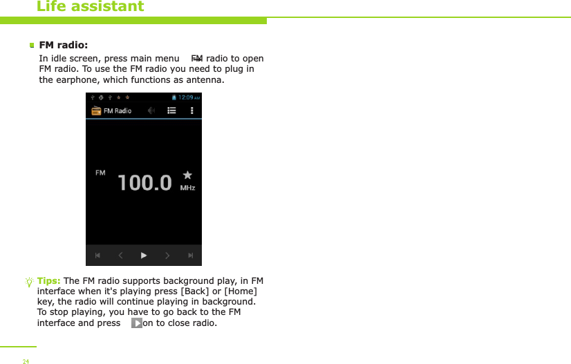 Life assistantFM radio:In idle screen, press main menu    FM radio to open FM radio. To use the FM radio you need to plug in the earphone, which functions as antenna. Tips: The FM radio supports background play, in FM interface when it&apos;s playing press [Back] or [Home] key, the radio will continue playing in background. To stop playing, you have to go back to the FM interface and press     icon to close radio.24