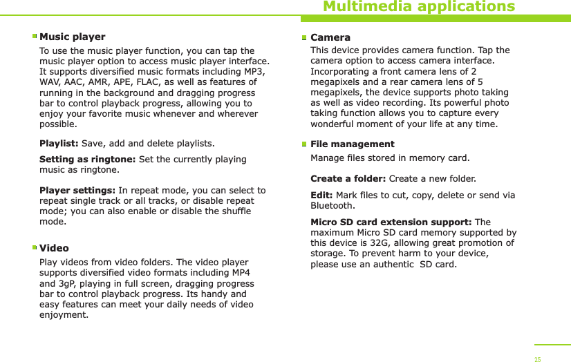 Multimedia applicationsMusic playerTo use the music player function, you can tap the music player option to access music player interface. It supports diversified music formats including MP3, WAV, AAC, AMR, APE, FLAC, as well as features of running in the background and dragging progress bar to control playback progress, allowing you to enjoy your favorite music whenever and wherever possible.Playlist: Save, add and delete playlists.Setting as ringtone: Set the currently playing music as ringtone.Player settings: In repeat mode, you can select to repeat single track or all tracks, or disable repeat mode; you can also enable or disable the shuffle mode.VideoPlay videos from video folders. The video player supports diversified video formats including MP4 and 3gP, playing in full screen, dragging progress bar to control playback progress. Its handy and easy features can meet your daily needs of video enjoyment.25CameraThis device provides camera function. Tap the camera option to access camera interface. Incorporating a front camera lens of 2megapixels and a rear camera lens of 5megapixels, the device supports photo taking as well as video recording. Its powerful photo taking function allows you to capture every wonderful moment of your life at any time.File managementManage files stored in memory card.Create a folder: Create a new folder.Edit: Mark files to cut, copy, delete or send via Bluetooth.Micro SD card extension support: The maximum Micro SD card memory supported by this device is 32G, allowing great promotion of storage. To prevent harm to your device, please use an authentic  SD card.