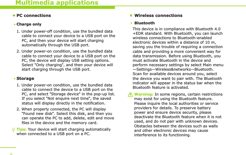 PC connectionsCharge only1. Under power-off condition, use the bundled data     cable to connect your device to a USB port on the     PC, and then your device will start charging     automatically through the USB port. 2. Under power-on condition, use the bundled data     cable to connect your device to a USB port on the     PC, the device will display USB setting options.     Select &quot;Only charging&quot;, and then your device will     start charging through the USB port.Storage1. Under power-on condition, use the bundled data     cable to connect the device to a USB port on the     PC, and select &quot;Storage device&quot; in the pop-up list.     If you select &quot;Not enquire next time&quot;, the saved     status will display directly in the notification.2. When properly connected, the PC will display     &quot;Found new disk&quot;. Select this disk, and then you     can operate the PC to add, delete, edit and move     files in the device and the memory card. Multimedia applicationsTips: Your device will start charging automatically when connected to a USB port on a PC.26Wireless connectionsBluetoothThis device is in compliance with Bluetooth 4.0+EDR standard. With Bluetooth, you can launch wireless connections to Bluetooth-enabled electronic devices within a distance of 10 m, saving you the trouble of requiring a connection cable and providing a more convenient way for data transmission. Before using Bluetooth, you must activate Bluetooth in the device and perform necessary settings by select Main menu—Settings—Wireless&amp;networks—Bluetooth. Scan for available devices around you, select the device you want to pair with. The Bluetooth indicator will appear in the status bar when the Bluetooth feature is activated. Warning: In some regions, certain restrictions may exist for using the Bluetooth feature. Please inquire the local authorities or service providers for details. To preserve battery power and ensure device security, please deactivate the Bluetooth feature when it is not used, and do not pair with unknown devices. Obstacles between the devices such as walls and other electronic devices may cause interference to its functioning. 