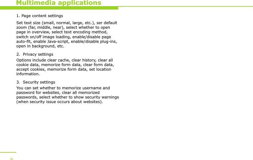 1. Page content settingsSet text size (small, normal, large, etc.), ser default zoom (far, middle, near), select whether to open page in overview, select text encoding method, switch on/off image loading, enable/disable page auto-fit, enable Java-script, enable/disable plug-ins, open in background, etc.2.  Privacy settingsOptions include clear cache, clear history, clear all cookie data, memorize form data, clear form data, accept cookies, memorize form data, set location information.3.  Security settingsYou can set whether to memorize username and password for websites, clear all memorized passwords, select whether to show security warnings (when security issue occurs about websites).  Multimedia applications28