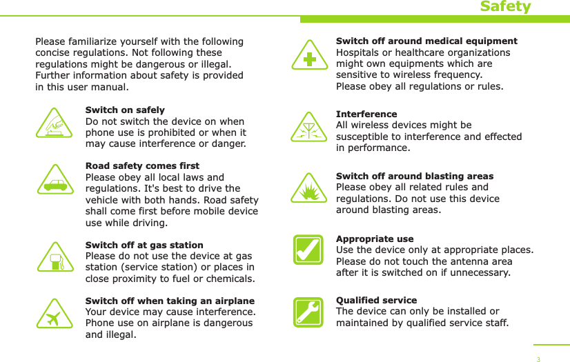 SafetyPlease familiarize yourself with the following concise regulations. Not following these regulations might be dangerous or illegal. Further information about safety is provided in this user manual.Switch on safelyDo not switch the device on when phone use is prohibited or when it may cause interference or danger.Road safety comes firstPlease obey all local laws andregulations. It&apos;s best to drive the vehicle with both hands. Road safety shall come first before mobile device use while driving.Switch off at gas stationPlease do not use the device at gas station (service station) or places in close proximity to fuel or chemicals.Switch off when taking an airplaneYour device may cause interference. Phone use on airplane is dangerous and illegal.Switch off around medical equipmentHospitals or healthcare organizations might own equipments which are sensitive to wireless frequency. Please obey all regulations or rules.InterferenceAll wireless devices might be susceptible to interference and effected in performance.Switch off around blasting areasPlease obey all related rules andregulations. Do not use this device around blasting areas.Appropriate useUse the device only at appropriate places. Please do not touch the antenna area after it is switched on if unnecessary.Qualified serviceThe device can only be installed or maintained by qualified service staff.3