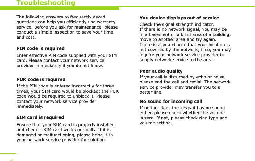 TroubleshootingThe following answers to frequently asked questions can help you efficiently use warranty service. Before you ask for maintenance, please conduct a simple inspection to save your time and cost.PIN code is requiredEnter effective PIN code supplied with your SIM card. Please contact your network service provider immediately if you do not know.PUK code is requiredIf the PIN code is entered incorrectly for three times, your SIM card would be blocked; the PUK code would be required to unblock it. Please contact your network service provider immediately.SIM card is requiredEnsure that your SIM card is properly installed, and check if SIM card works normally. If it is damaged or malfunctioning, please bring it to your network service provider for solution.You device displays out of serviceCheck the signal strength indicator. If there is no network signal, you may be in a basement or a blind area of a building; move to another area and try again. There is also a chance that your location is not covered by the network; if so, you may inquire your network service provider to supply network service to the area. Poor audio qualityIf your call is disturbed by echo or noise, please end the call and redial. The network service provider may transfer you to a better line. No sound for incoming callIf neither does the keypad has no sound either, please check whether the volume is zero. If not, please check ring type and volume setting.30