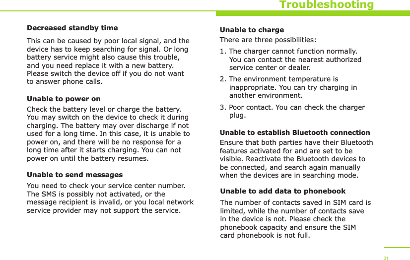 TroubleshootingDecreased standby timeThis can be caused by poor local signal, and the device has to keep searching for signal. Or long battery service might also cause this trouble, and you need replace it with a new battery. Please switch the device off if you do not want to answer phone calls.Unable to power onCheck the battery level or charge the battery. You may switch on the device to check it during charging. The battery may over discharge if not used for a long time. In this case, it is unable to power on, and there will be no response for a long time after it starts charging. You can not power on until the battery resumes.Unable to send messagesYou need to check your service center number. The SMS is possibly not activated, or the message recipient is invalid, or you local network service provider may not support the service.31Unable to chargeThere are three possibilities:1. The charger cannot function normally.     You can contact the nearest authorized     service center or dealer.2. The environment temperature is     inappropriate. You can try charging in     another environment.3. Poor contact. You can check the charger     plug.Unable to establish Bluetooth connectionEnsure that both parties have their Bluetooth features activated for and are set to be visible. Reactivate the Bluetooth devices to be connected, and search again manually when the devices are in searching mode.Unable to add data to phonebookThe number of contacts saved in SIM card is limited, while the number of contacts save in the device is not. Please check the phonebook capacity and ensure the SIM card phonebook is not full. 