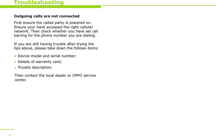  32TroubleshootingOutgoing calls are not connectedFirst ensure the called party is powered on. Ensure your have accessed the right cellular network. Then check whether you have set call barring for the phone number you are dialing.If you are still having trouble after trying the tips above, please take down the follows items:Device model and serial number; Details of warranty card; Trouble description.Then contact the local dealer or OPPO service center.