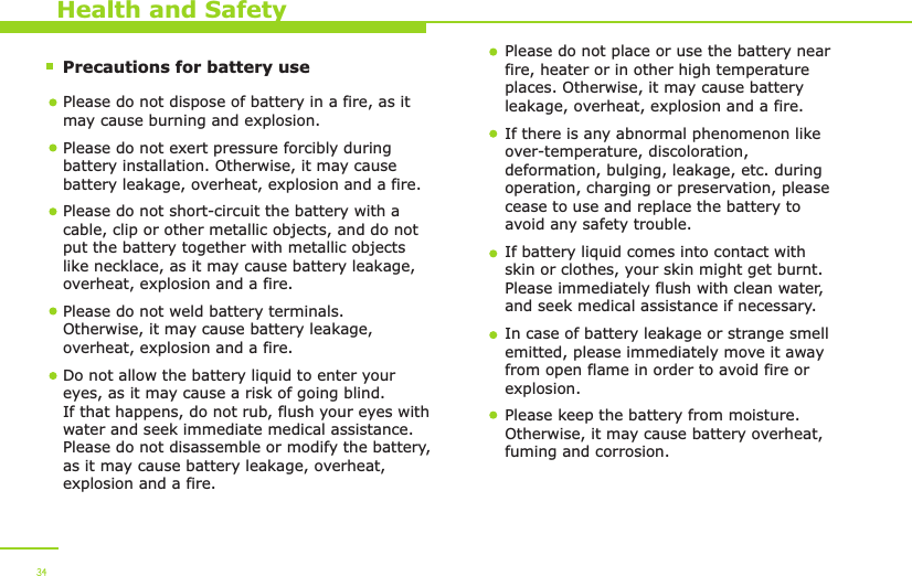        Precautions for battery use    Health and SafetyPlease do not dispose of battery in a fire, as it may cause burning and explosion.Please do not exert pressure forcibly during battery installation. Otherwise, it may cause battery leakage, overheat, explosion and a fire.Please do not short-circuit the battery with a cable, clip or other metallic objects, and do not put the battery together with metallic objects like necklace, as it may cause battery leakage, overheat, explosion and a fire. Please do not weld battery terminals. Otherwise, it may cause battery leakage, overheat, explosion and a fire.  Do not allow the battery liquid to enter your eyes, as it may cause a risk of going blind. If that happens, do not rub, flush your eyes with water and seek immediate medical assistance. Please do not disassemble or modify the battery, as it may cause battery leakage, overheat, explosion and a fire. Please do not place or use the battery near fire, heater or in other high temperature places. Otherwise, it may cause battery leakage, overheat, explosion and a fire.If there is any abnormal phenomenon like over-temperature, discoloration, deformation, bulging, leakage, etc. during operation, charging or preservation, please cease to use and replace the battery to avoid any safety trouble. If battery liquid comes into contact with skin or clothes, your skin might get burnt. Please immediately flush with clean water, and seek medical assistance if necessary. In case of battery leakage or strange smell emitted, please immediately move it away from open flame in order to avoid fire or explosion. Please keep the battery from moisture. Otherwise, it may cause battery overheat, fuming and corrosion. 34