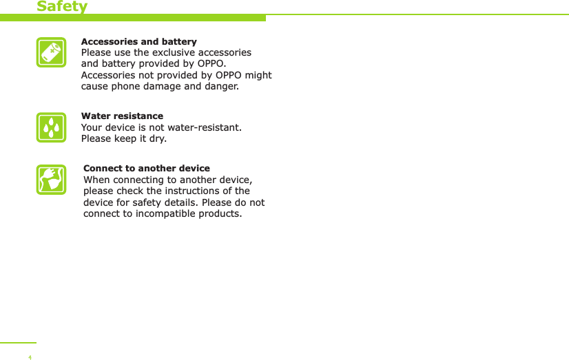 Accessories and batteryPlease use the exclusive accessories and battery provided by OPPO. Accessories not provided by OPPO might cause phone damage and danger.Water resistance Your device is not water-resistant. Please keep it dry.Connect to another deviceWhen connecting to another device, please check the instructions of the device for safety details. Please do not connect to incompatible products. Safety4