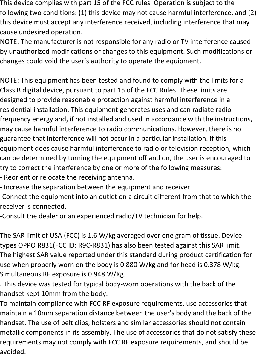 This device complies with part 15 of the FCC rules. Operation is subject to the following two conditions: (1) this device may not cause harmful interference, and (2) this device must accept any interference received, including interference that may cause undesired operation. NOTE: The manufacturer is not responsible for any radio or TV interference caused by unauthorized modifications or changes to this equipment. Such modifications or changes could void the user’s authority to operate the equipment.  NOTE: This equipment has been tested and found to comply with the limits for a Class B digital device, pursuant to part 15 of the FCC Rules. These limits are designed to provide reasonable protection against harmful interference in a residential installation. This equipment generates uses and can radiate radio frequency energy and, if not installed and used in accordance with the instructions, may cause harmful interference to radio communications. However, there is no guarantee that interference will not occur in a particular installation. If this equipment does cause harmful interference to radio or television reception, which can be determined by turning the equipment off and on, the user is encouraged to try to correct the interference by one or more of the following measures: ‐ Reorient or relocate the receiving antenna. ‐ Increase the separation between the equipment and receiver. ‐Connect the equipment into an outlet on a circuit different from that to which the receiver is connected. ‐Consult the dealer or an experienced radio/TV technician for help.  The SAR limit of USA (FCC) is 1.6 W/kg averaged over one gram of tissue. Device types OPPO R831(FCC ID: R9C‐R831) has also been tested against this SAR limit. The highest SAR value reported under this standard during product certification for use when properly worn on the body is 0.880 W/kg and for head is 0.378 W/kg. Simultaneous RF exposure is 0.948 W/Kg. . This device was tested for typical body‐worn operations with the back of the handset kept 10mm from the body. To maintain compliance with FCC RF exposure requirements, use accessories that maintain a 10mm separation distance between the user&apos;s body and the back of the handset. The use of belt clips, holsters and similar accessories should not contain metallic components in its assembly. The use of accessories that do not satisfy these requirements may not comply with FCC RF exposure requirements, and should be avoided.  