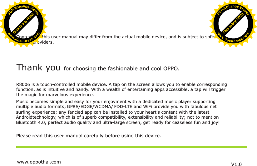 Contents in this user manual may differ from the actual mobile device, and is subject to softwareservice providers.Music becomes simple and easy for your enjoyment with a dedicated music player supportingmultiple audio formats;  GPRS/EDGE/WCDMA/ FDD-LTE and WiFi provide you with fabulous net surfing experience; any fancied app can be installed to your heart&apos;s content with the latest Androidtechnology, which is of superb compatibility, extensibility and reliability; not to mention Bluetooth 4.0, perfect audio quality and ultra-large screen, get ready for ceaseless fun and joy!Please read this user manual carefully before using this device.Thank you for choosing the fashionable and cool OPPO.R8006 is a touch-controlled mobile device. A tap on the screen allows you to enable correspondingfunction, as is intuitive and handy. With a wealth of entertaining apps accessible, a tap will trigger the magic for marvelous experience.V1.0www.oppothai.comClick to buy NOW!PDF-XChange Viewerwww.docu-track.comClick to buy NOW!PDF-XChange Viewerwww.docu-track.com