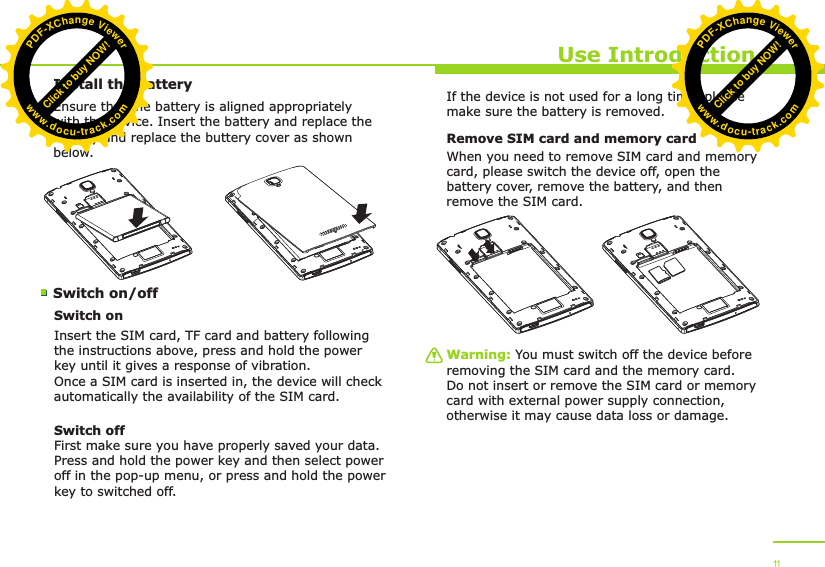 Install the batterySwitch on/off Use IntroductionEnsure that the battery is aligned appropriately with the device. Insert the battery and replace the battery and replace the buttery cover as shown below.Switch onInsert the SIM card, TF card and battery following the instructions above, press and hold the power key until it gives a response of vibration. Once a SIM card is inserted in, the device will check automatically the availability of the SIM card.Switch offFirst make sure you have properly saved your data.Press and hold the power key and then select power off in the pop-up menu, or press and hold the power key to switched off.If the device is not used for a long time, please make sure the battery is removed.Remove SIM card and memory cardWhen you need to remove SIM card and memory card, please switch the device off, open the battery cover, remove the battery, and then remove the SIM card. Warning: You must switch off the device before removing the SIM card and the memory card. Do not insert or remove the SIM card or memory card with external power supply connection, otherwise it may cause data loss or damage. 11Click to buy NOW!PDF-XChange Viewerwww.docu-track.comClick to buy NOW!PDF-XChange Viewerwww.docu-track.com