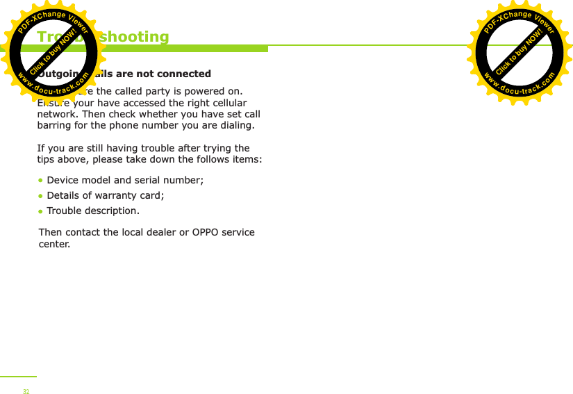  32TroubleshootingOutgoing calls are not connectedFirst ensure the called party is powered on. Ensure your have accessed the right cellular network. Then check whether you have set call barring for the phone number you are dialing.If you are still having trouble after trying the tips above, please take down the follows items:Device model and serial number; Details of warranty card; Trouble description.Then contact the local dealer or OPPO service center.Click to buy NOW!PDF-XChange Viewerwww.docu-track.comClick to buy NOW!PDF-XChange Viewerwww.docu-track.com