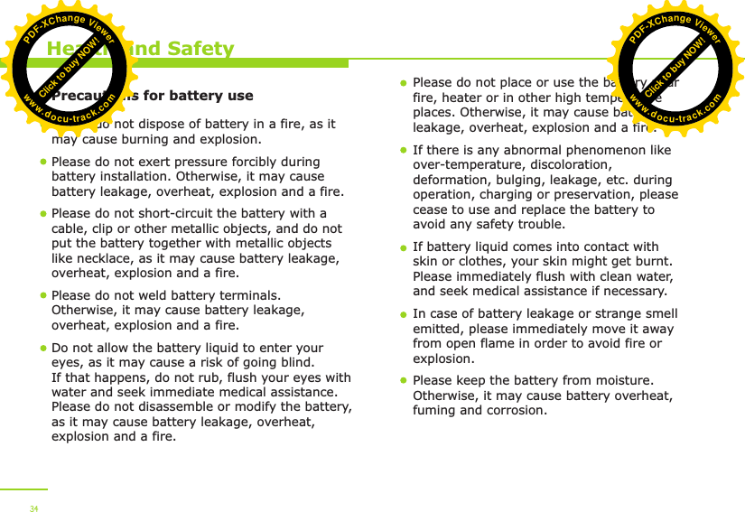        Precautions for battery use    Health and SafetyPlease do not dispose of battery in a fire, as it may cause burning and explosion.Please do not exert pressure forcibly during battery installation. Otherwise, it may cause battery leakage, overheat, explosion and a fire.Please do not short-circuit the battery with a cable, clip or other metallic objects, and do not put the battery together with metallic objects like necklace, as it may cause battery leakage, overheat, explosion and a fire. Please do not weld battery terminals. Otherwise, it may cause battery leakage, overheat, explosion and a fire.  Do not allow the battery liquid to enter your eyes, as it may cause a risk of going blind. If that happens, do not rub, flush your eyes with water and seek immediate medical assistance. Please do not disassemble or modify the battery, as it may cause battery leakage, overheat, explosion and a fire. Please do not place or use the battery near fire, heater or in other high temperature places. Otherwise, it may cause battery leakage, overheat, explosion and a fire.If there is any abnormal phenomenon like over-temperature, discoloration, deformation, bulging, leakage, etc. during operation, charging or preservation, please cease to use and replace the battery to avoid any safety trouble. If battery liquid comes into contact with skin or clothes, your skin might get burnt. Please immediately flush with clean water, and seek medical assistance if necessary. In case of battery leakage or strange smell emitted, please immediately move it away from open flame in order to avoid fire or explosion. Please keep the battery from moisture. Otherwise, it may cause battery overheat, fuming and corrosion. 34Click to buy NOW!PDF-XChange Viewerwww.docu-track.comClick to buy NOW!PDF-XChange Viewerwww.docu-track.com