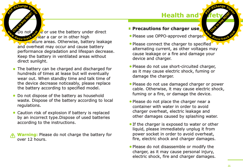        Precautions for charger useWarning: Please do not charge the battery for over 12 hours.Health and SafetyDo not place or use the battery under direct sunlight, near a car or in other high temperature areas. Otherwise, battery leakage and overheat may occur and cause battery performance degradation and lifespan decrease. Keep the battery in ventilated areas without direct sunlight.The battery can be charged and discharged for hundreds of times at lease but will eventually wear out. When standby time and talk time of the device decrease noticeably, please replace the battery according to specified model. Do not dispose of the battery as household waste. Dispose of the battery according to local regulations.Please use OPPO-approved charger. Please connect the charger to specified alternating current, as other voltages may cause leakage or a fire and damage your device and charger. Please do not use short-circuited charger, as it may cause electric shock, fuming or damage the charger. Please do not use damaged charger or power cable. Otherwise, it may cause electric shock, fuming or a fire, or damage the device.Please do not place the charger near a container with water in order to avoid charger overheat, electric leakage and other damages caused by splashing water.If the charger is exposed to water or other liquid, please immediately unplug it from power socket in order to avoid overheat, fire, electric shock and charger damages. Please do not disassemble or modify the charger, as it may cause personal injury, electric shock, fire and charger damages.  35Caution risk of explosion if battery is replaced by an incorrect type.Dispose of used batteries according to the instructions.Click to buy NOW!PDF-XChange Viewerwww.docu-track.comClick to buy NOW!PDF-XChange Viewerwww.docu-track.com